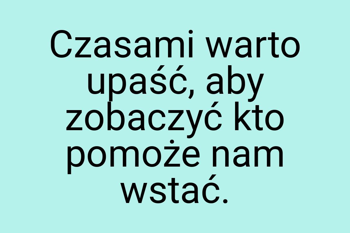 Czasami warto upaść, aby zobaczyć kto pomoże nam wstać