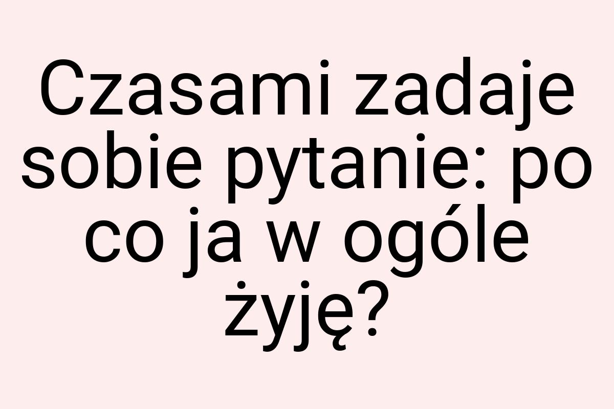 Czasami zadaje sobie pytanie: po co ja w ogóle żyję