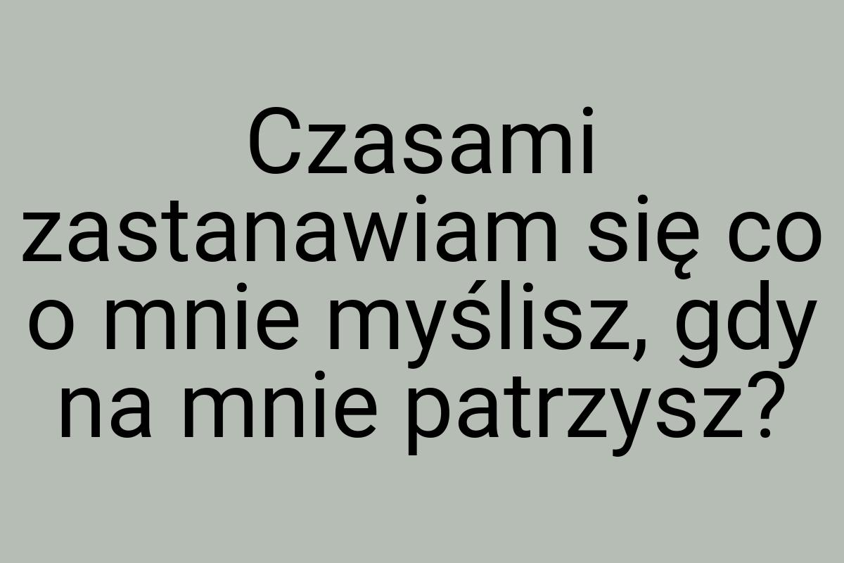 Czasami zastanawiam się co o mnie myślisz, gdy na mnie