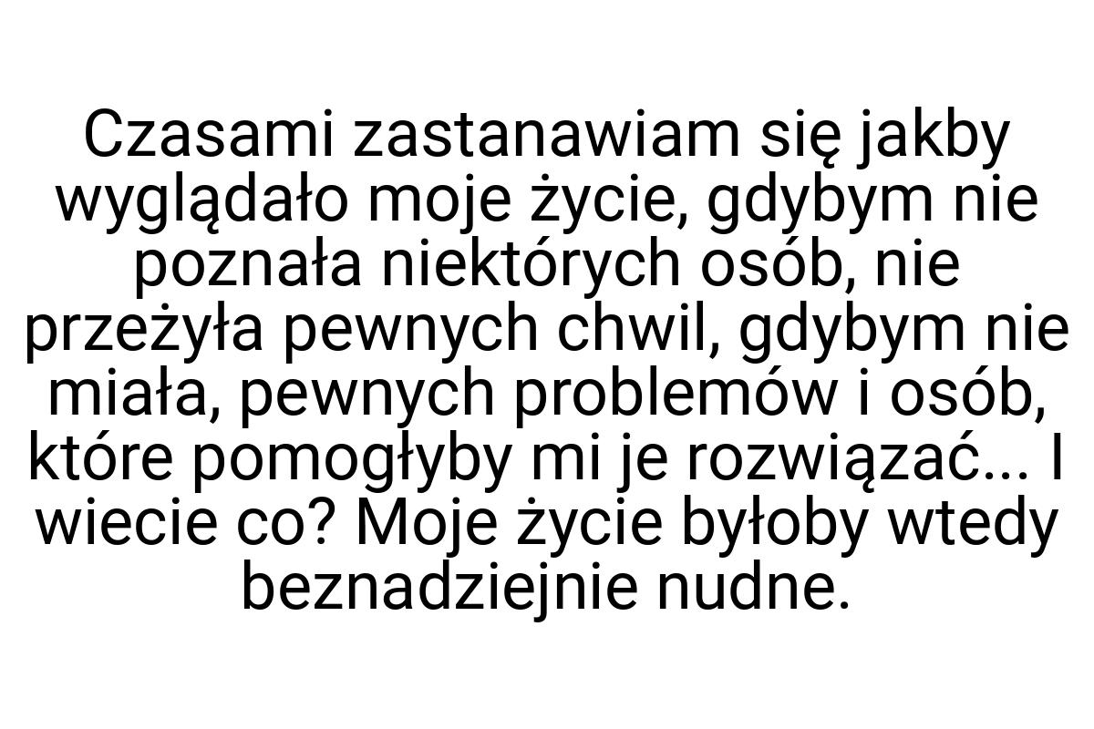 Czasami zastanawiam się jakby wyglądało moje życie, gdybym