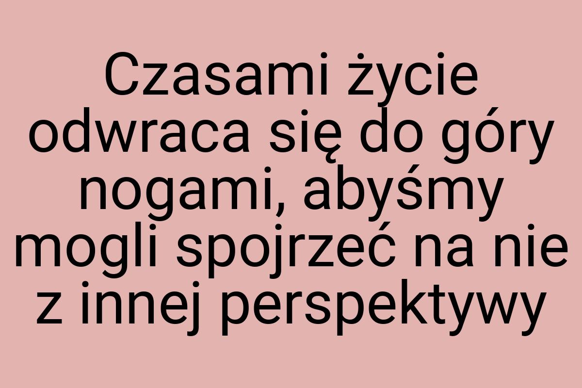 Czasami życie odwraca się do góry nogami, abyśmy mogli