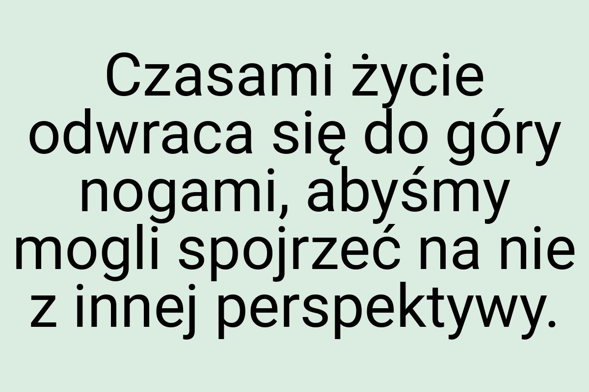 Czasami życie odwraca się do góry nogami, abyśmy mogli