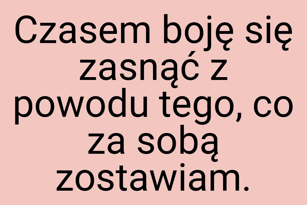 Czasem boję się zasnąć z powodu tego, co za sobą zostawiam