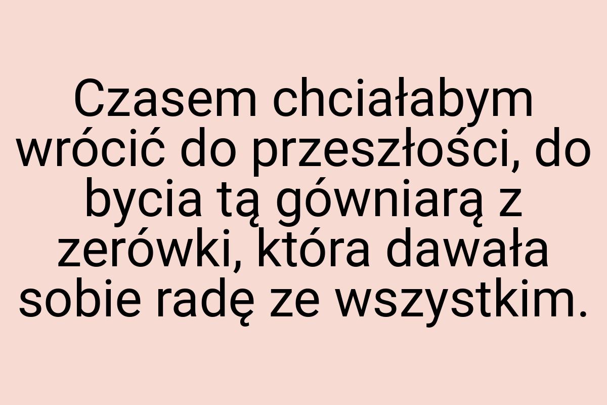 Czasem chciałabym wrócić do przeszłości, do bycia tą