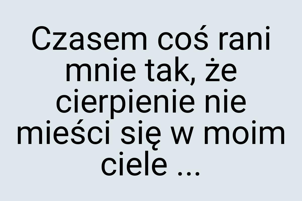 Czasem coś rani mnie tak, że cierpienie nie mieści się w