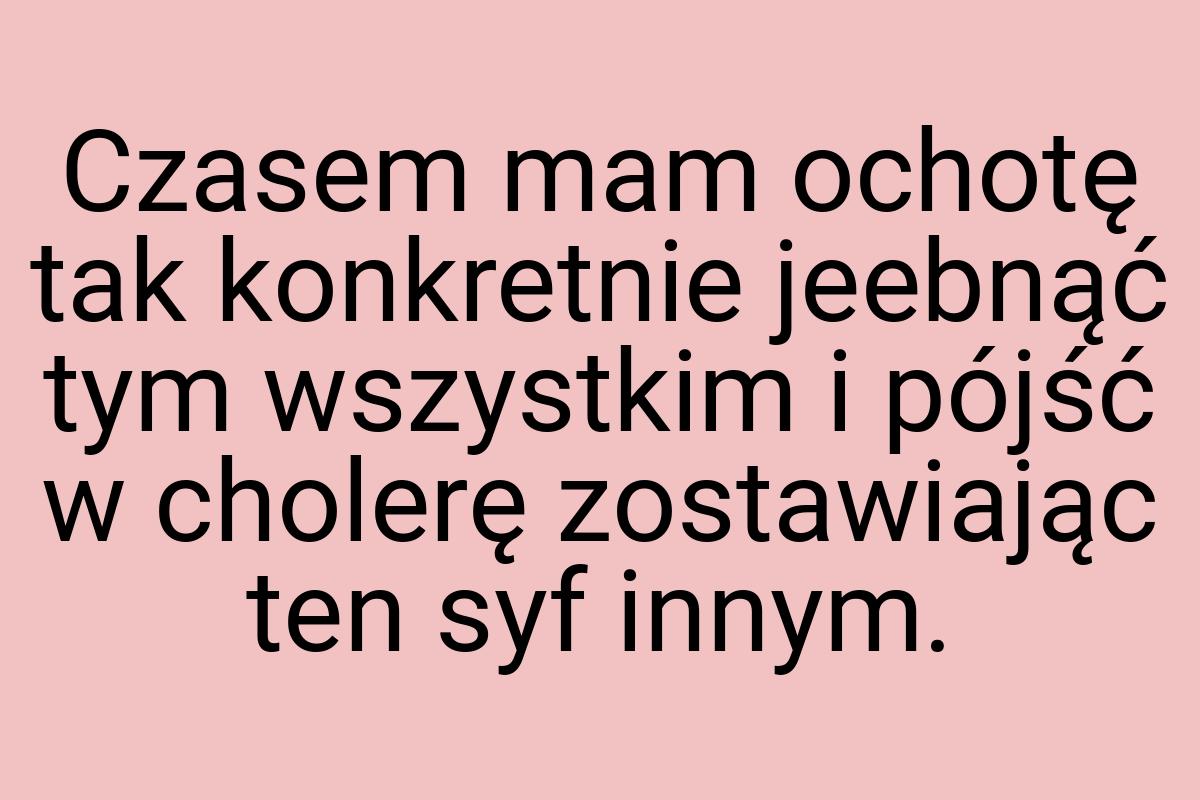 Czasem mam ochotę tak konkretnie jeebnąć tym wszystkim i