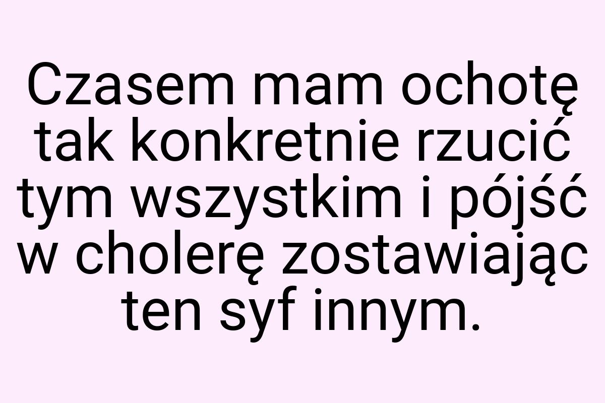 Czasem mam ochotę tak konkretnie rzucić tym wszystkim i