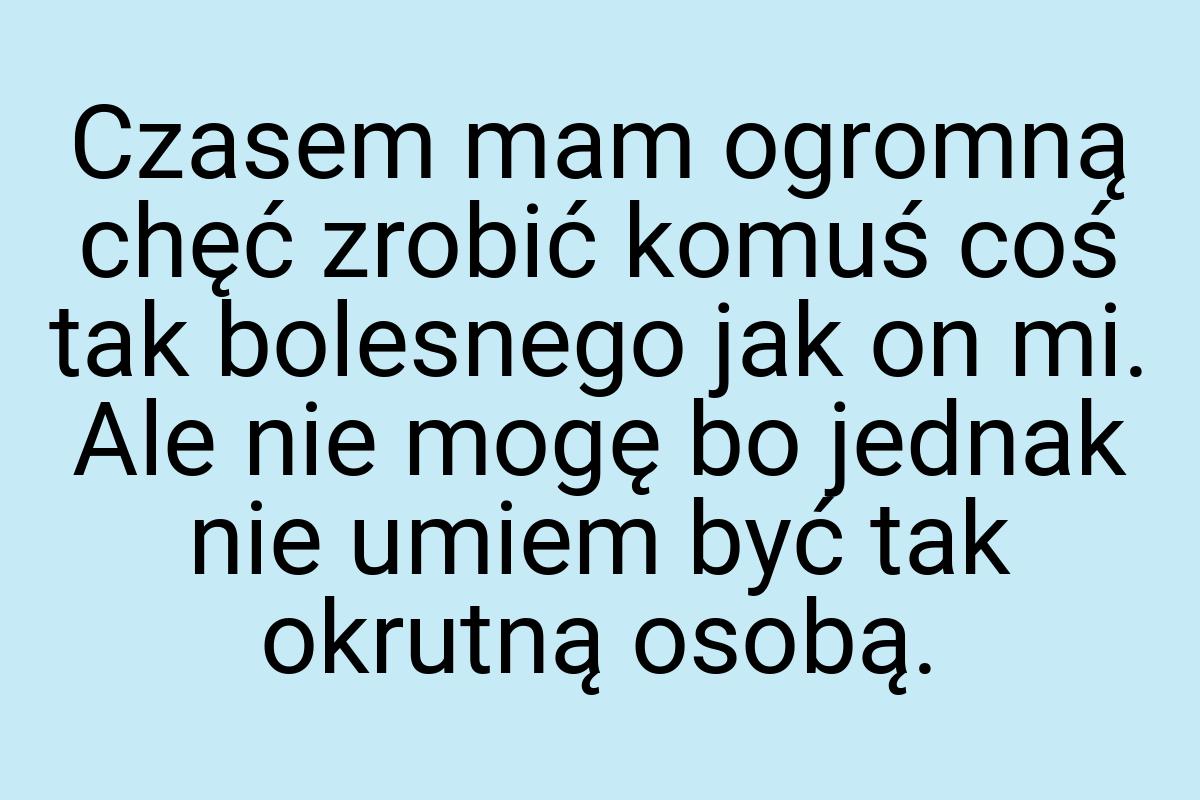 Czasem mam ogromną chęć zrobić komuś coś tak bolesnego jak