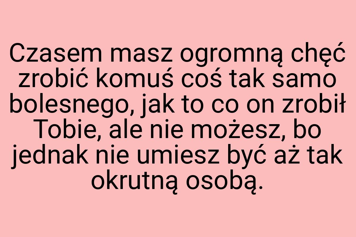 Czasem masz ogromną chęć zrobić komuś coś tak samo