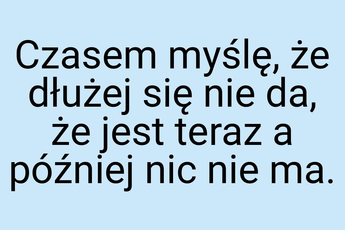 Czasem myślę, że dłużej się nie da, że jest teraz a później