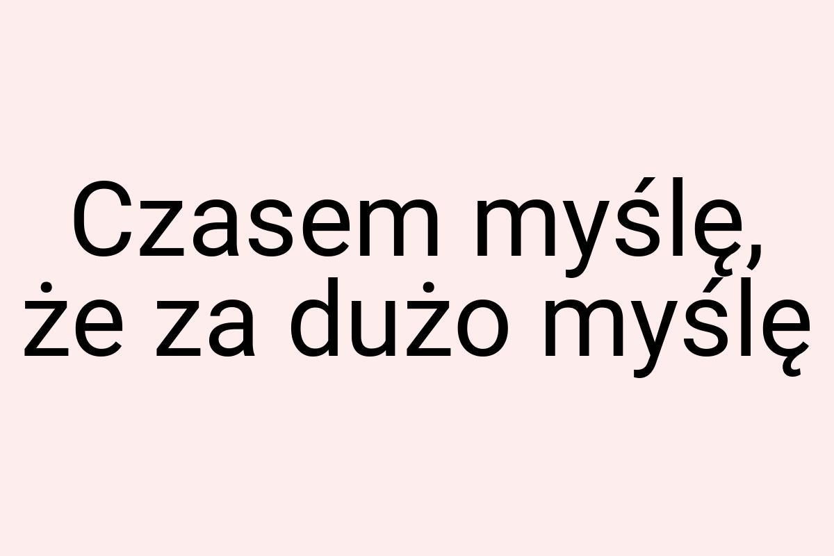 Czasem myślę, że za dużo myślę