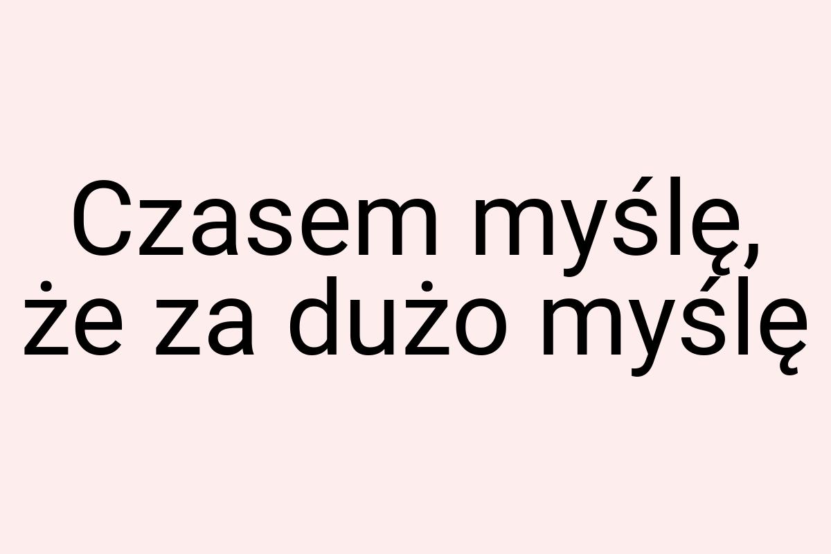Czasem myślę, że za dużo myślę