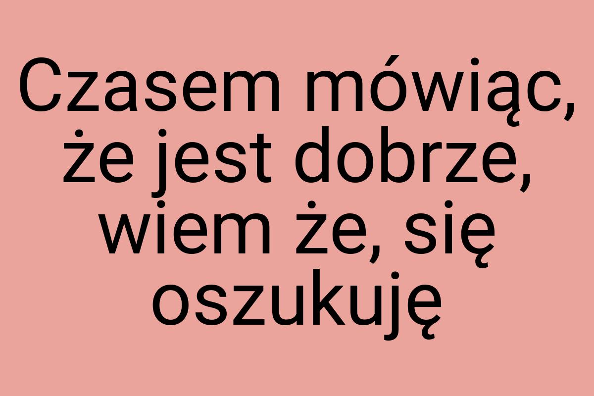 Czasem mówiąc, że jest dobrze, wiem że, się oszukuję