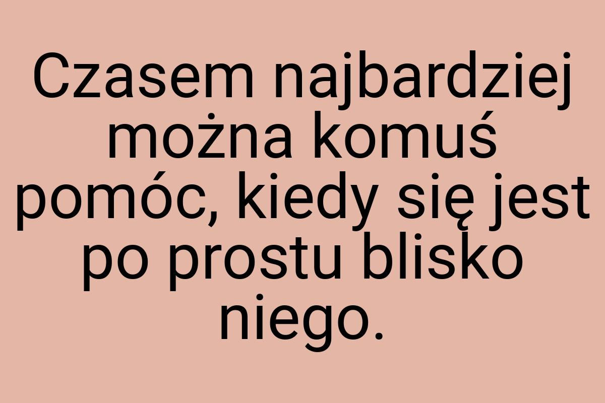 Czasem najbardziej można komuś pomóc, kiedy się jest po