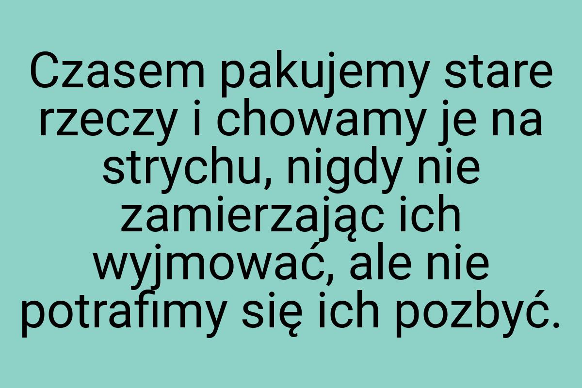 Czasem pakujemy stare rzeczy i chowamy je na strychu, nigdy