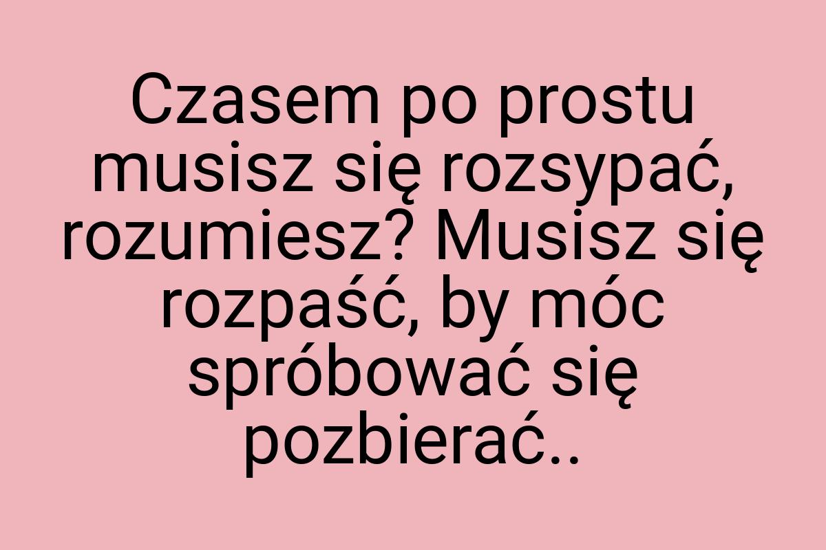 Czasem po prostu musisz się rozsypać, rozumiesz? Musisz się