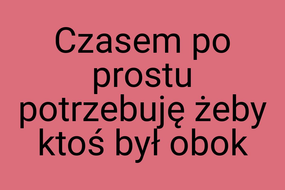 Czasem po prostu potrzebuję żeby ktoś był obok