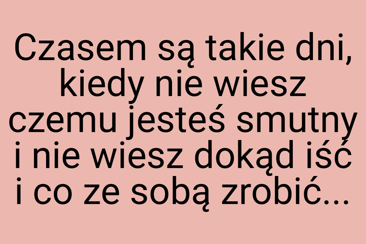 Czasem są takie dni, kiedy nie wiesz czemu jesteś smutny i