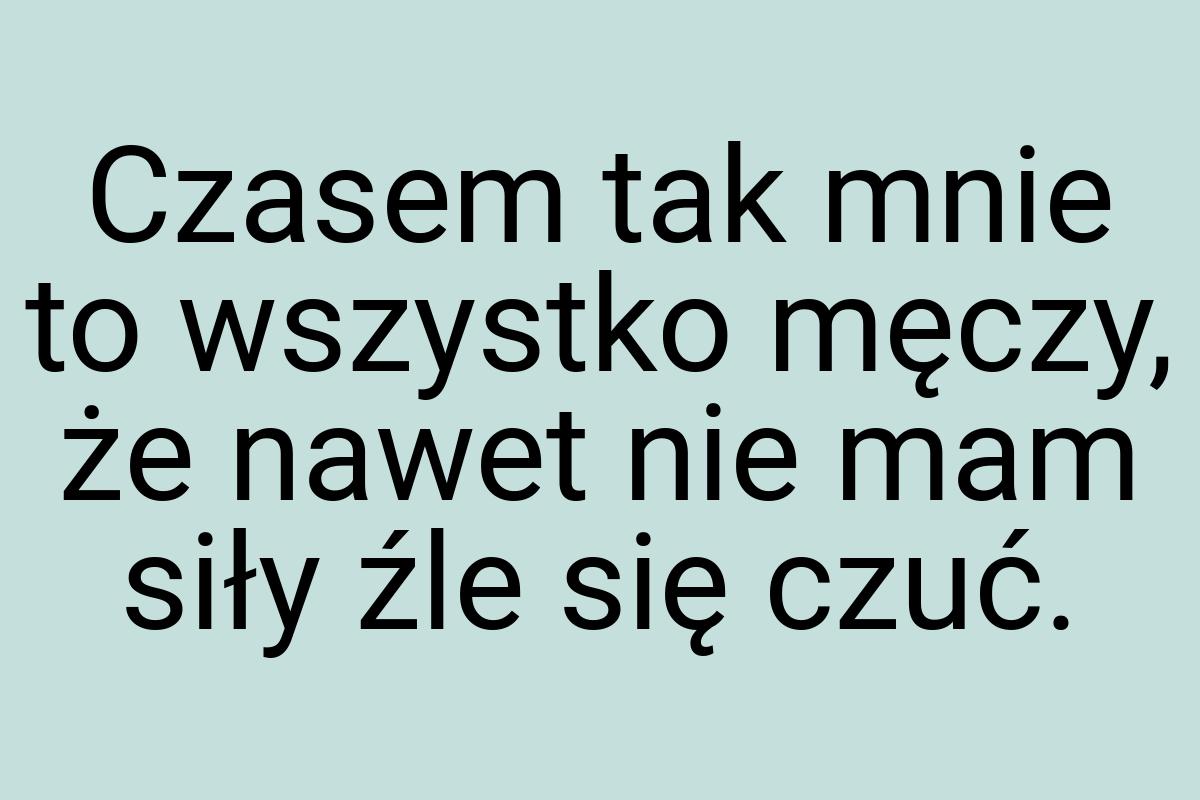 Czasem tak mnie to wszystko męczy, że nawet nie mam siły