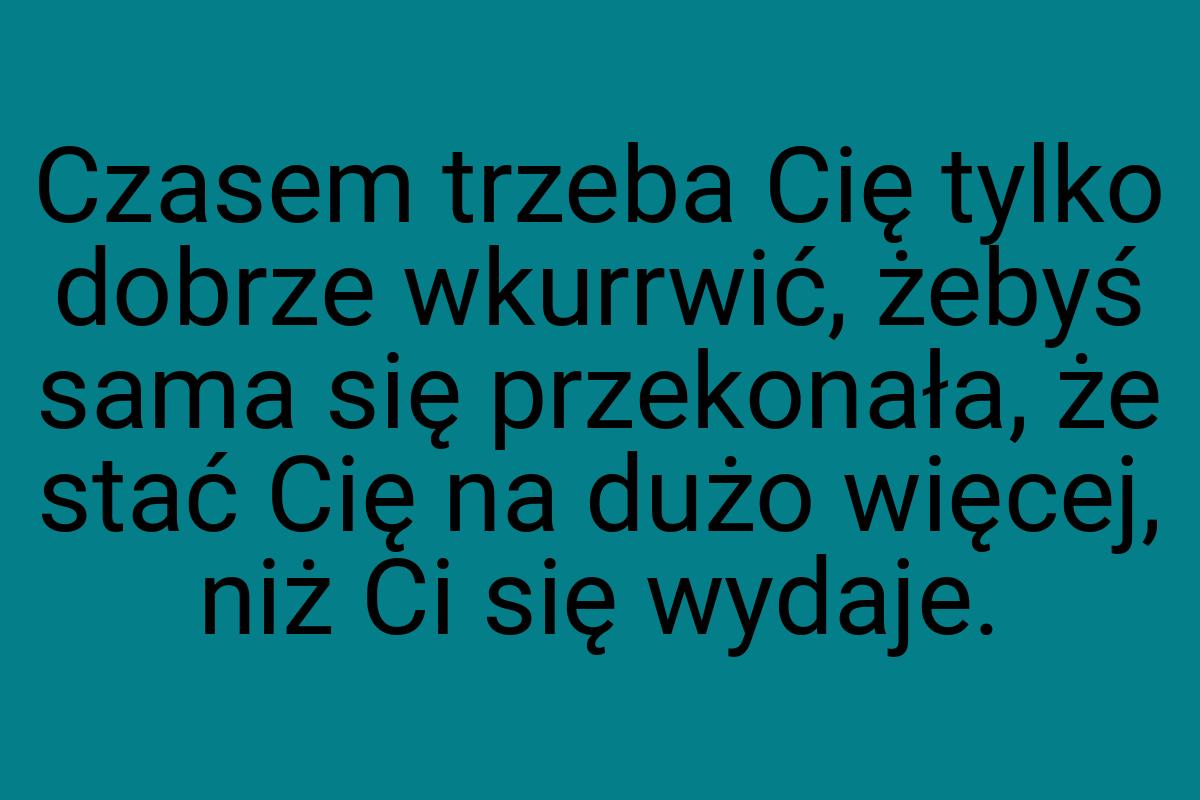 Czasem trzeba Cię tylko dobrze wkurrwić, żebyś sama się