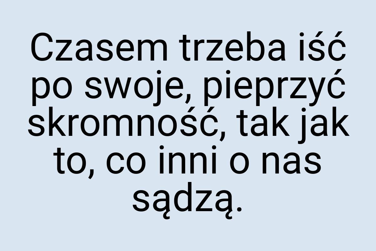 Czasem trzeba iść po swoje, pieprzyć skromność, tak jak to