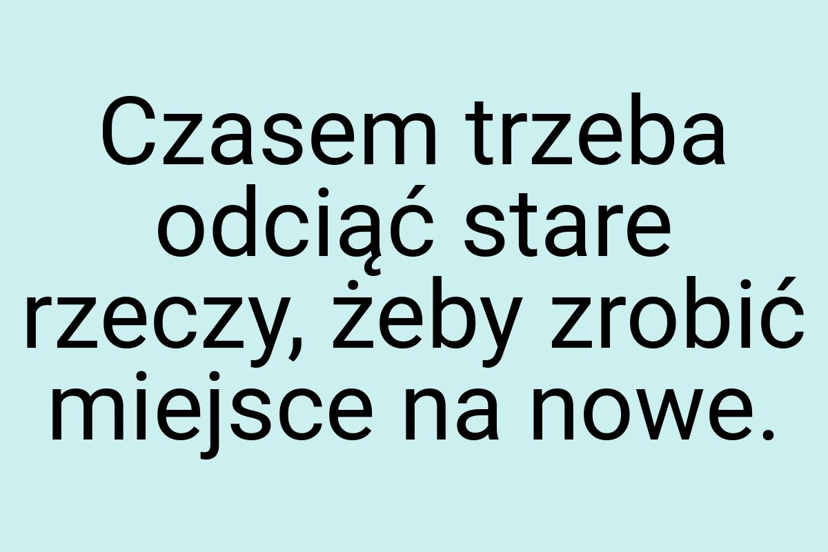 Czasem trzeba odciąć stare rzeczy, żeby zrobić miejsce na