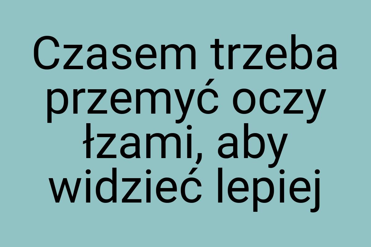 Czasem trzeba przemyć oczy łzami, aby widzieć lepiej