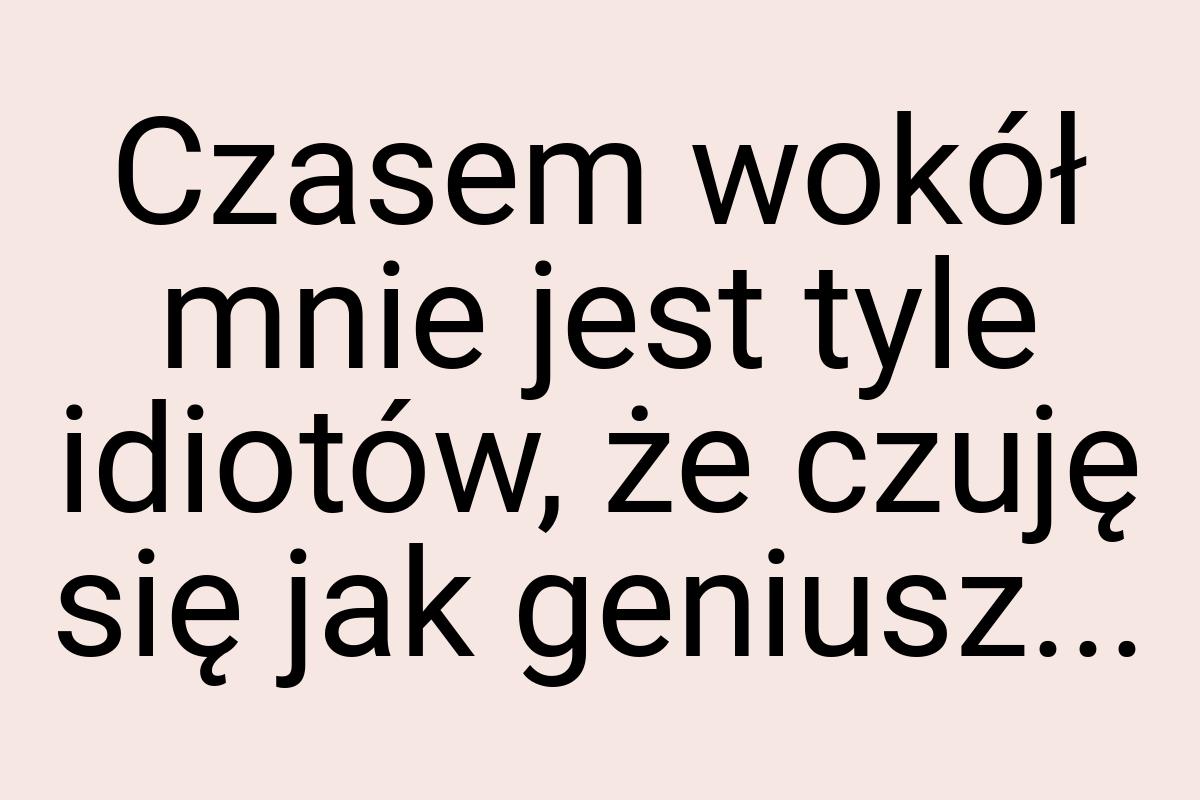 Czasem wokół mnie jest tyle idiotów, że czuję się jak