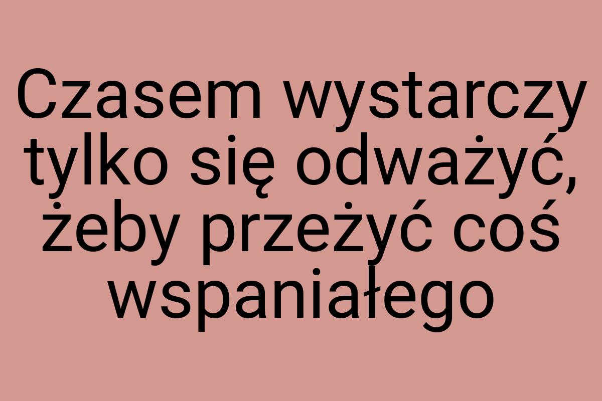 Czasem wystarczy tylko się odważyć, żeby przeżyć coś