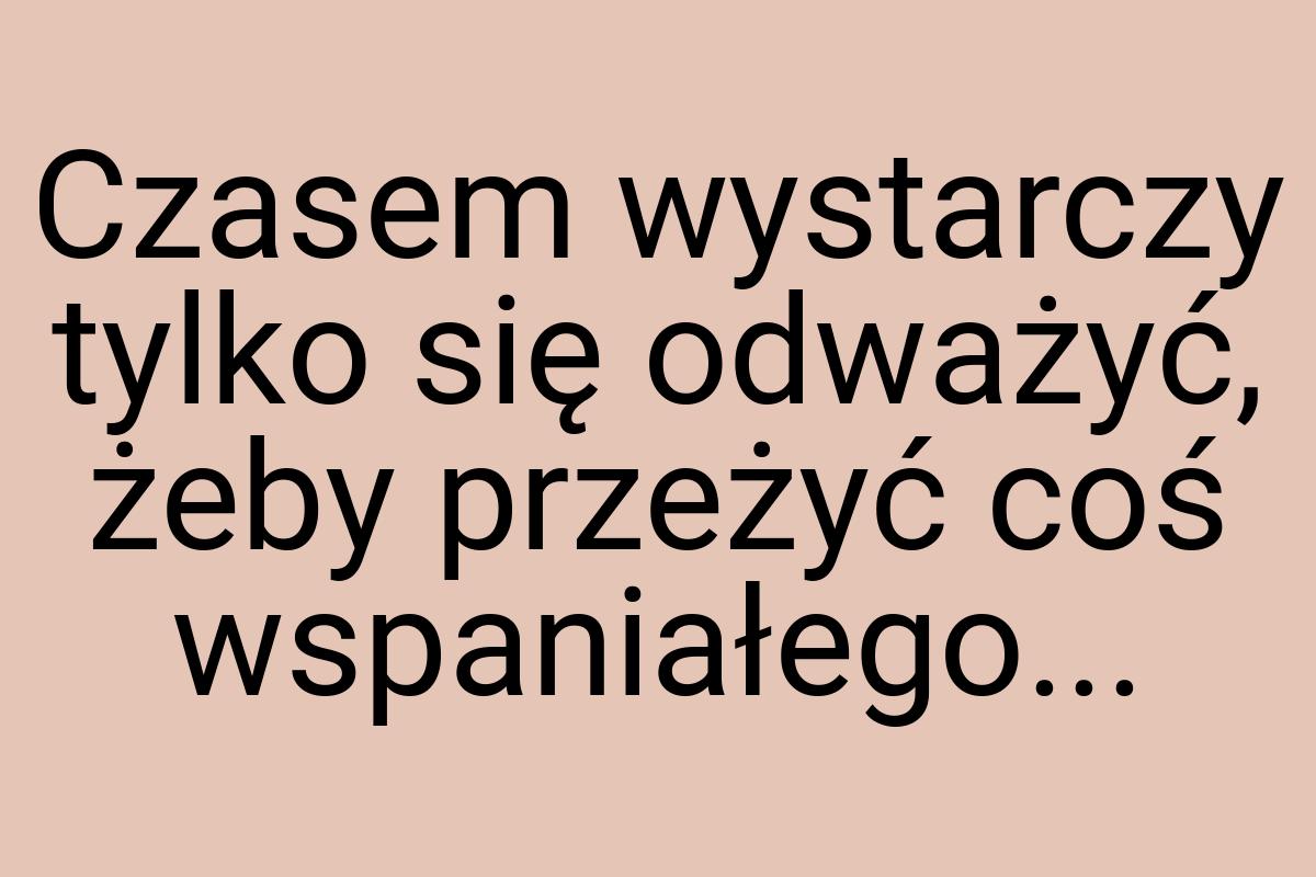 Czasem wystarczy tylko się odważyć, żeby przeżyć coś