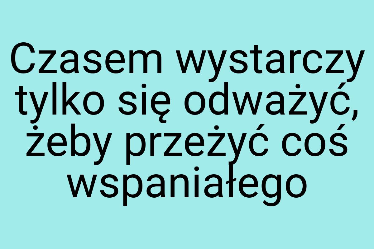 Czasem wystarczy tylko się odważyć, żeby przeżyć coś