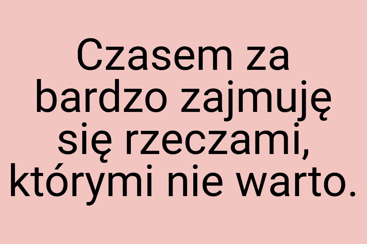 Czasem za bardzo zajmuję się rzeczami, którymi nie warto