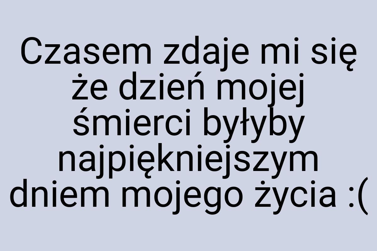 Czasem zdaje mi się że dzień mojej śmierci byłyby