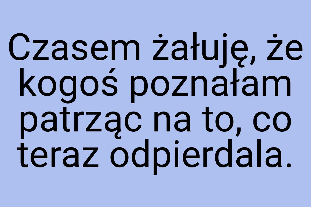 Czasem żałuję, że kogoś poznałam patrząc na to, co teraz