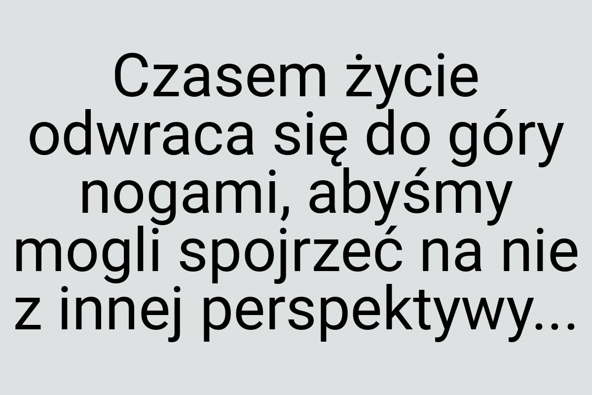 Czasem życie odwraca się do góry nogami, abyśmy mogli