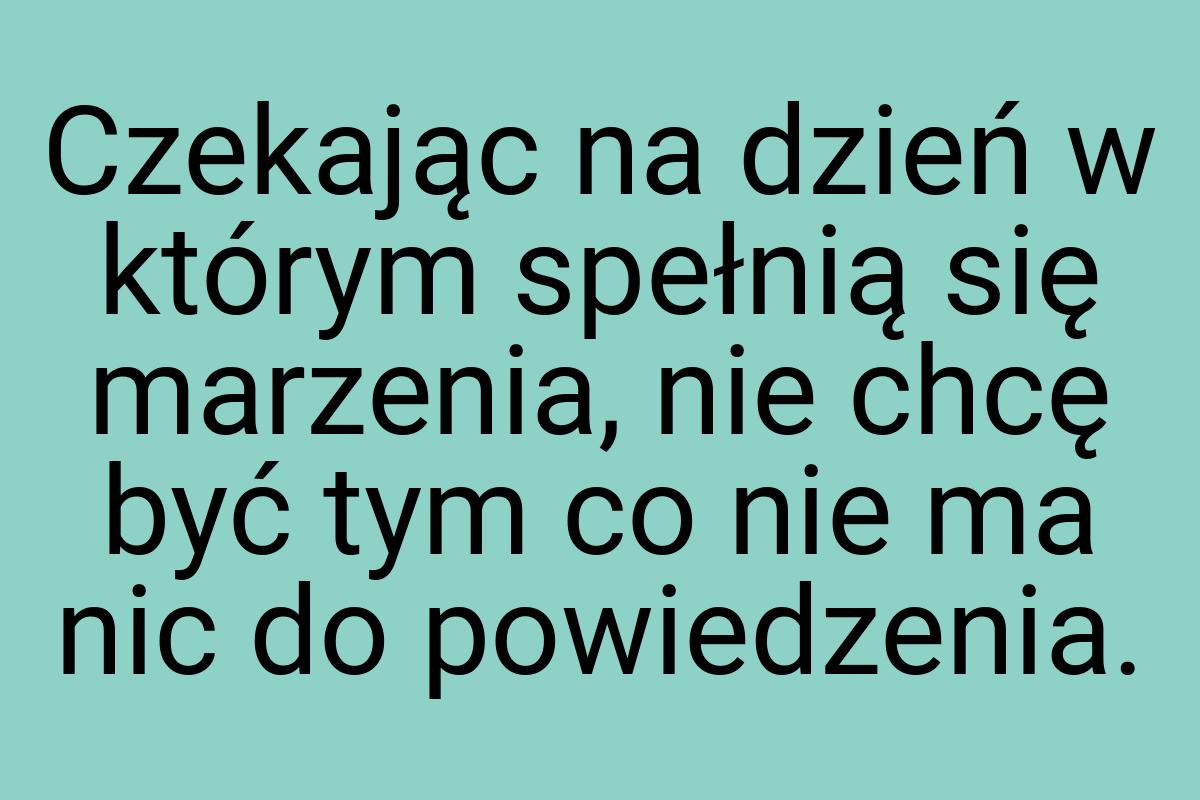 Czekając na dzień w którym spełnią się marzenia, nie chcę