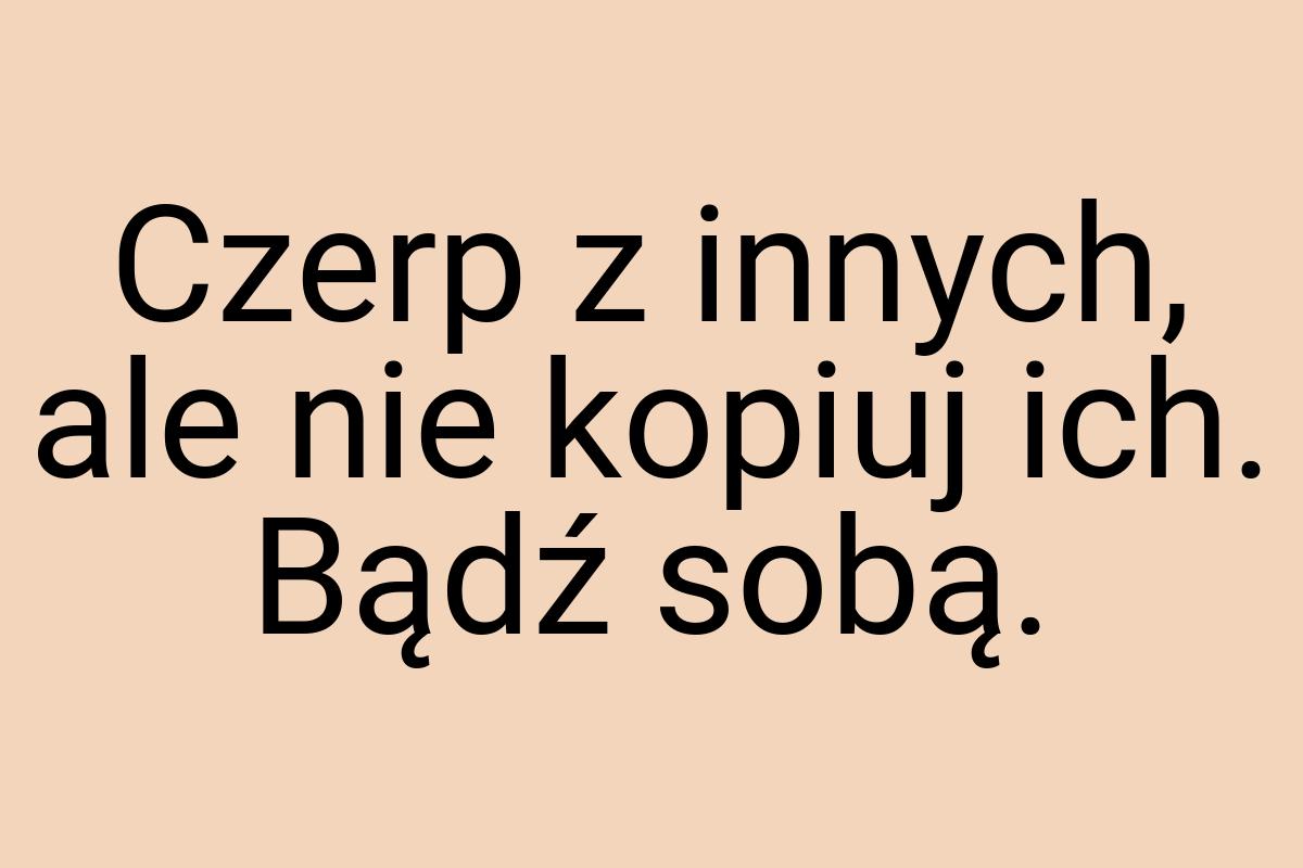 Czerp z innych, ale nie kopiuj ich. Bądź sobą