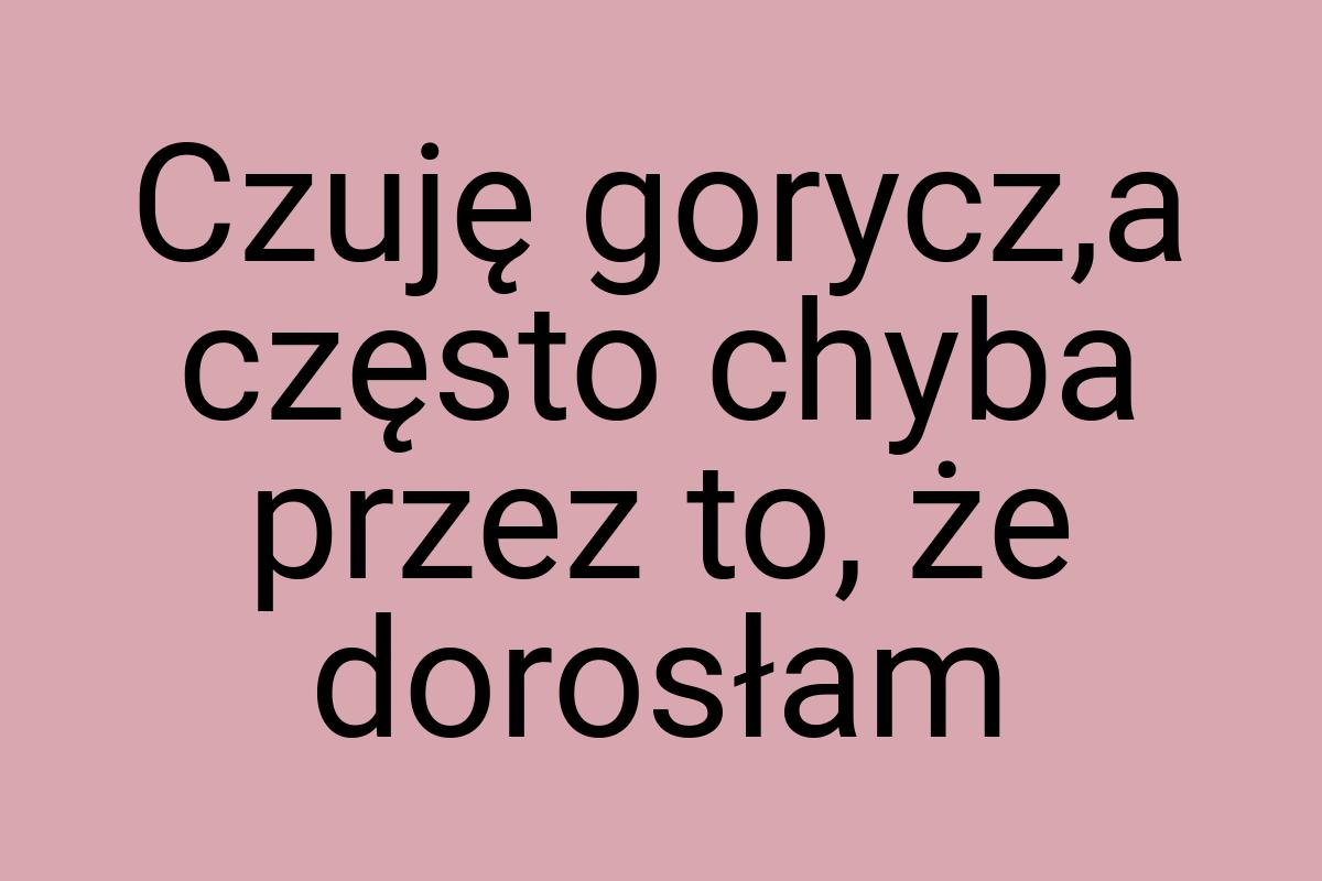 Czuję gorycz,a często chyba przez to, że dorosłam