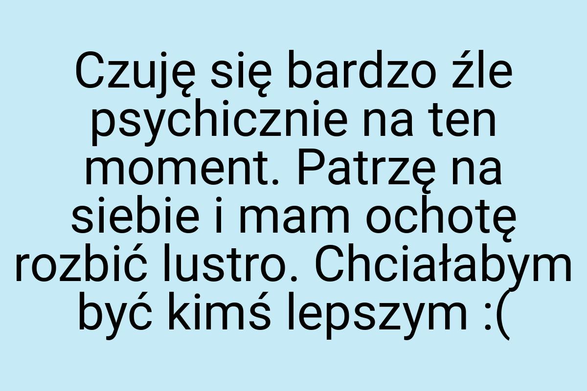 Czuję się bardzo źle psychicznie na ten moment. Patrzę na