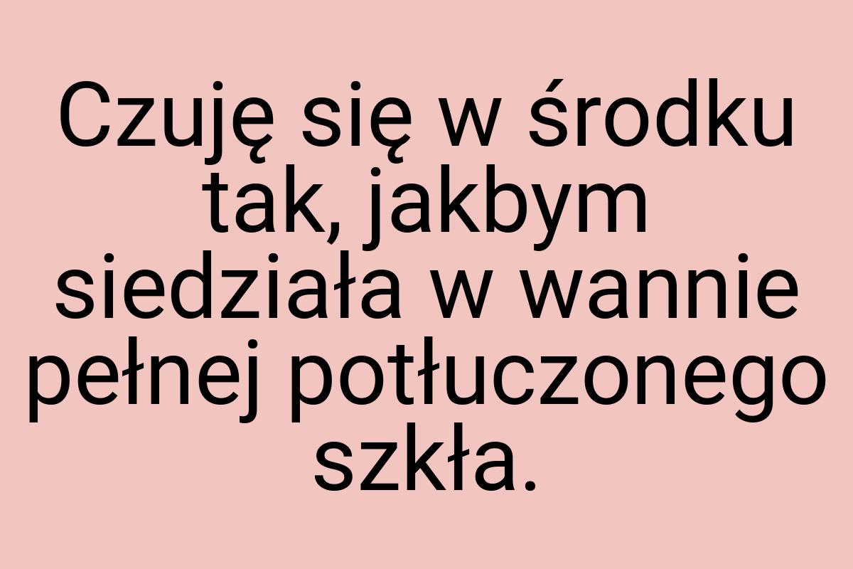 Czuję się w środku tak, jakbym siedziała w wannie pełnej