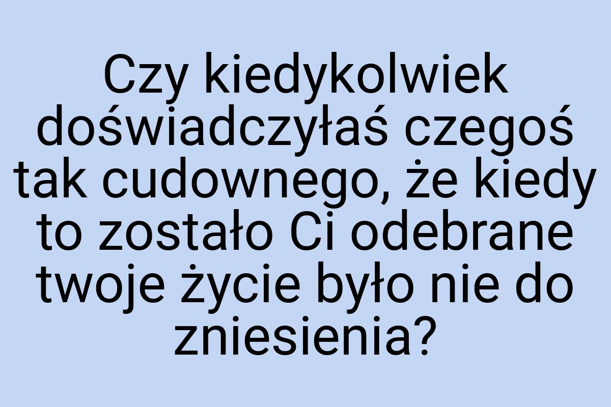 Czy kiedykolwiek doświadczyłaś czegoś tak cudownego, że