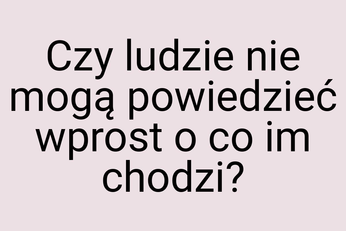 Czy ludzie nie mogą powiedzieć wprost o co im chodzi