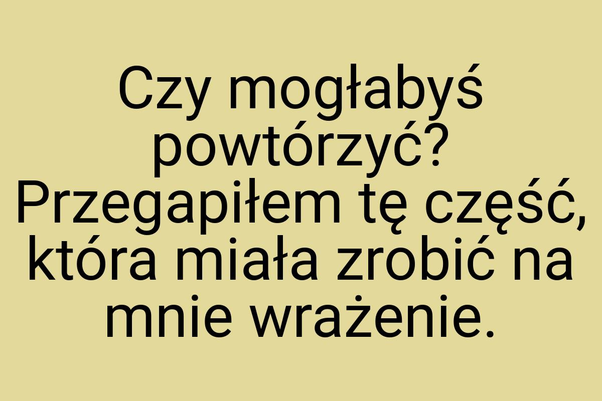 Czy mogłabyś powtórzyć? Przegapiłem tę część, która miała