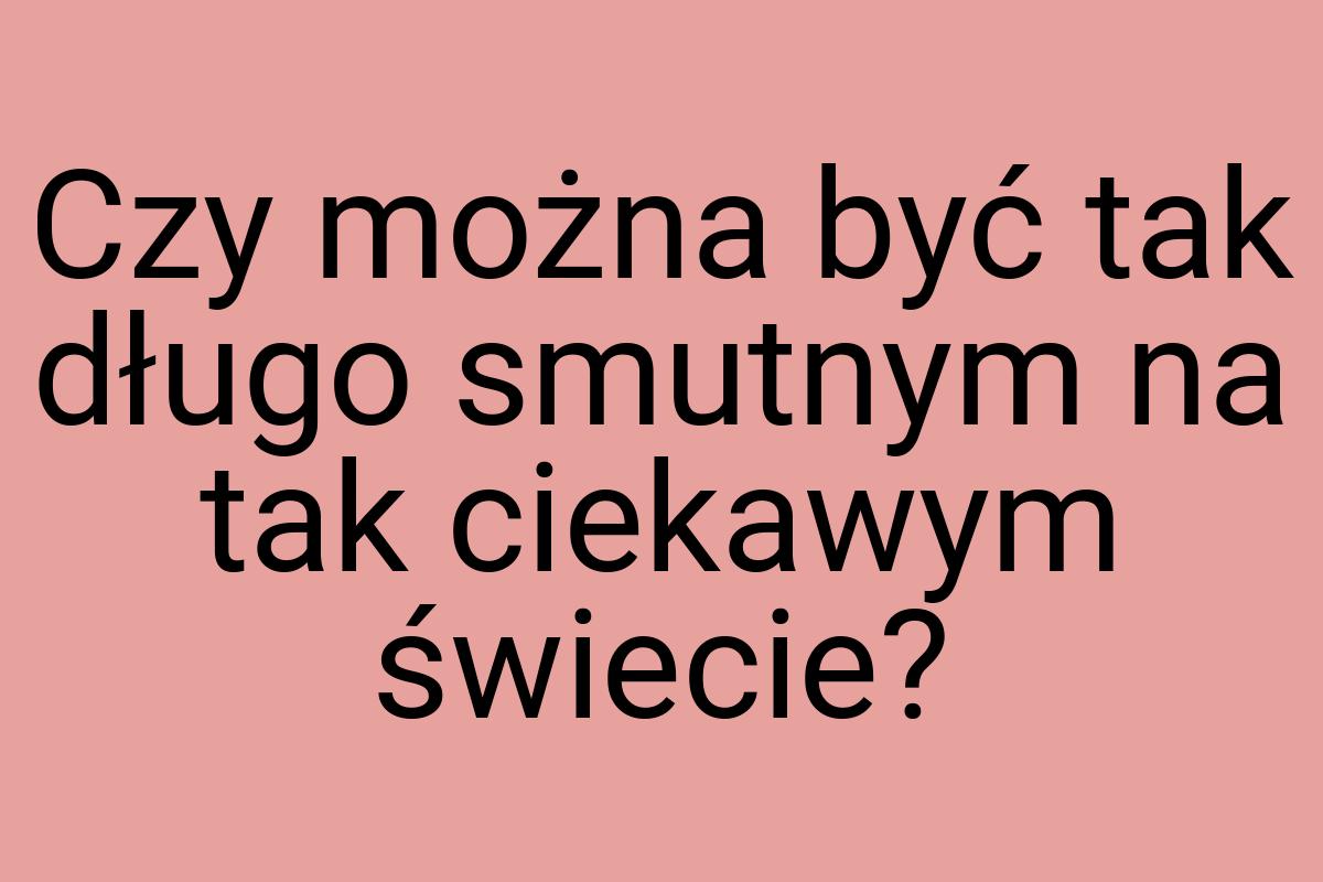 Czy można być tak długo smutnym na tak ciekawym świecie