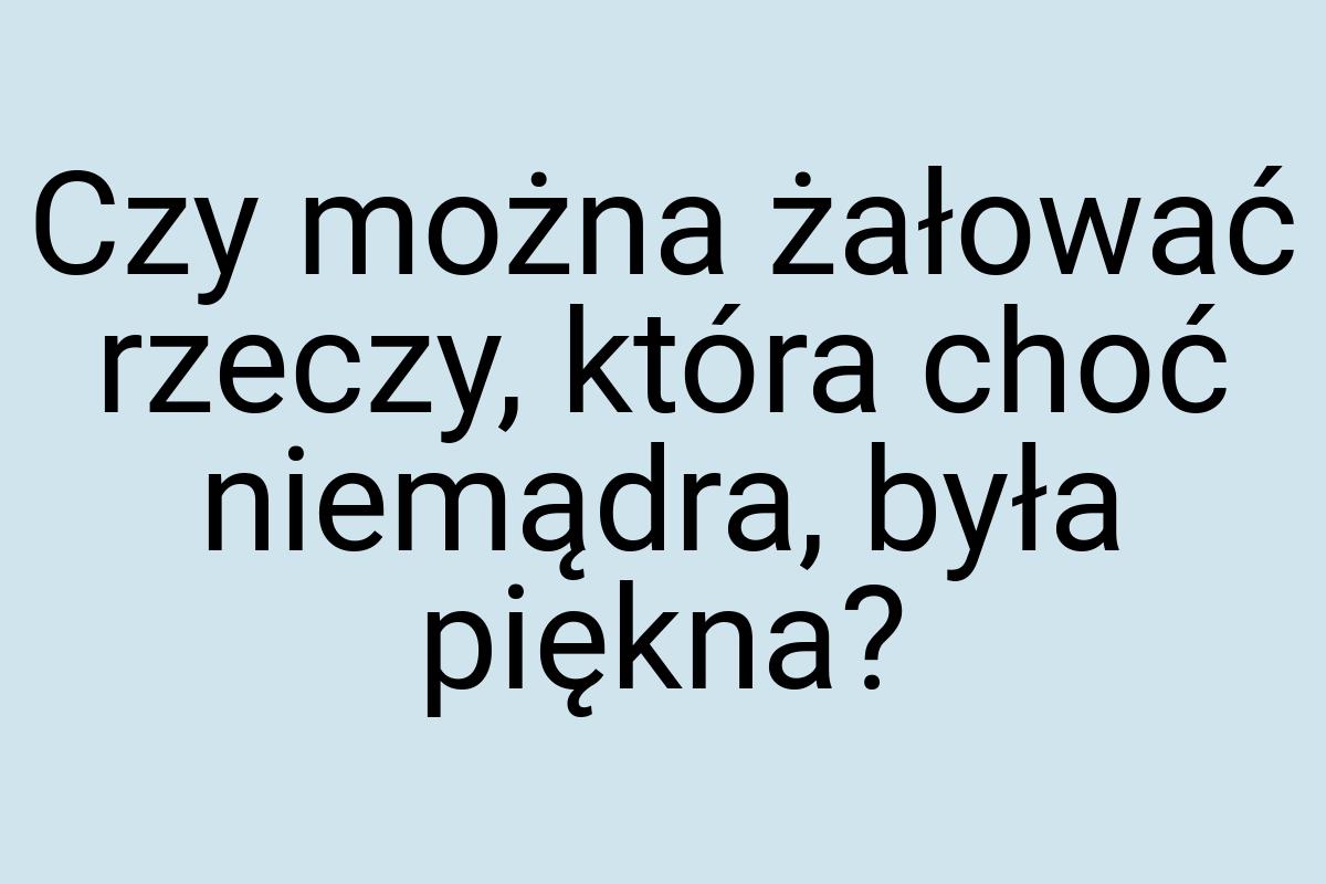 Czy można żałować rzeczy, która choć niemądra, była piękna