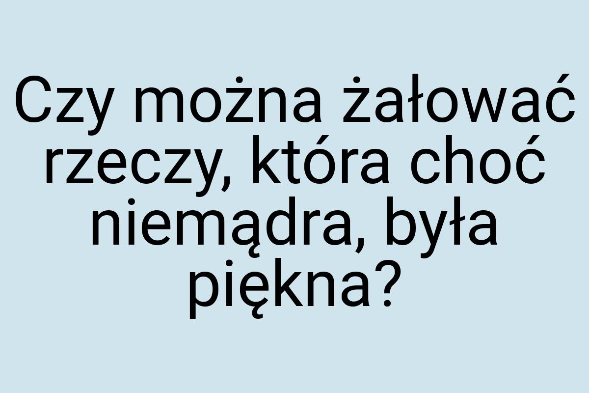 Czy można żałować rzeczy, która choć niemądra, była piękna