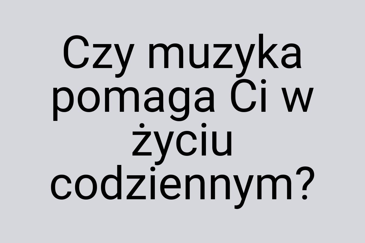 Czy muzyka pomaga Ci w życiu codziennym