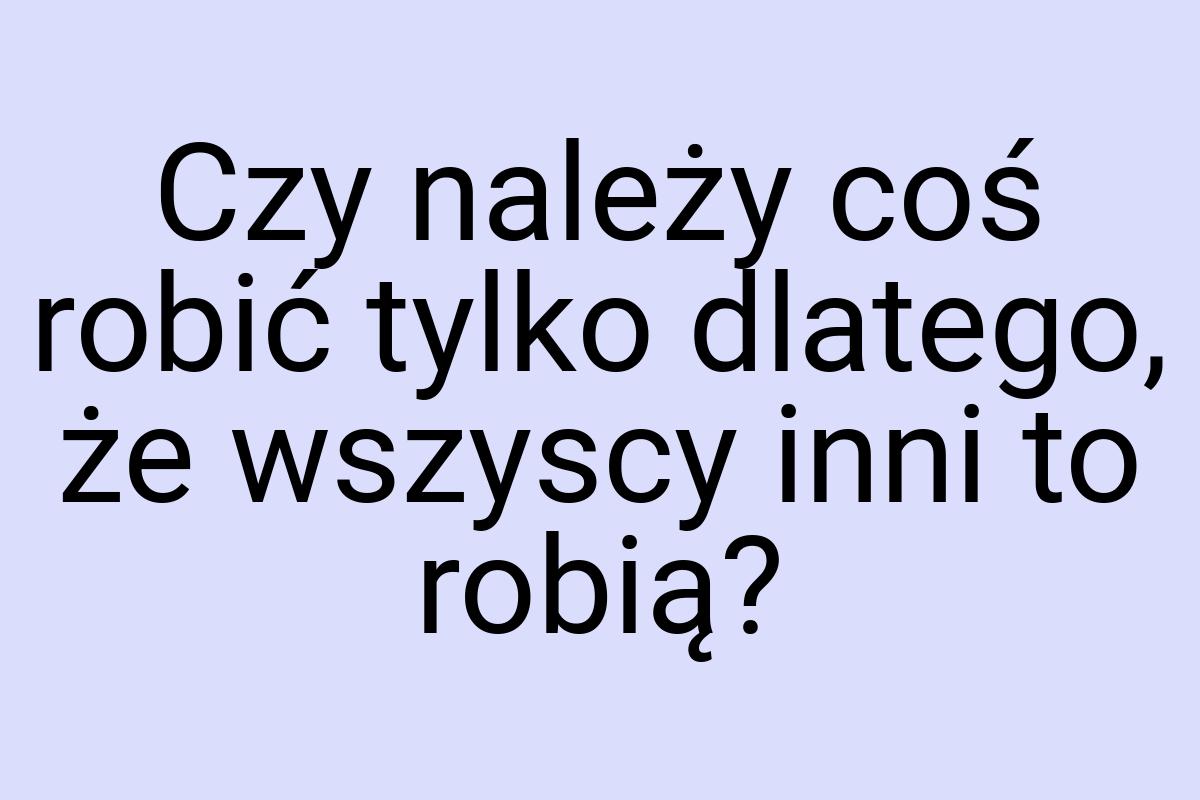 Czy należy coś robić tylko dlatego, że wszyscy inni to