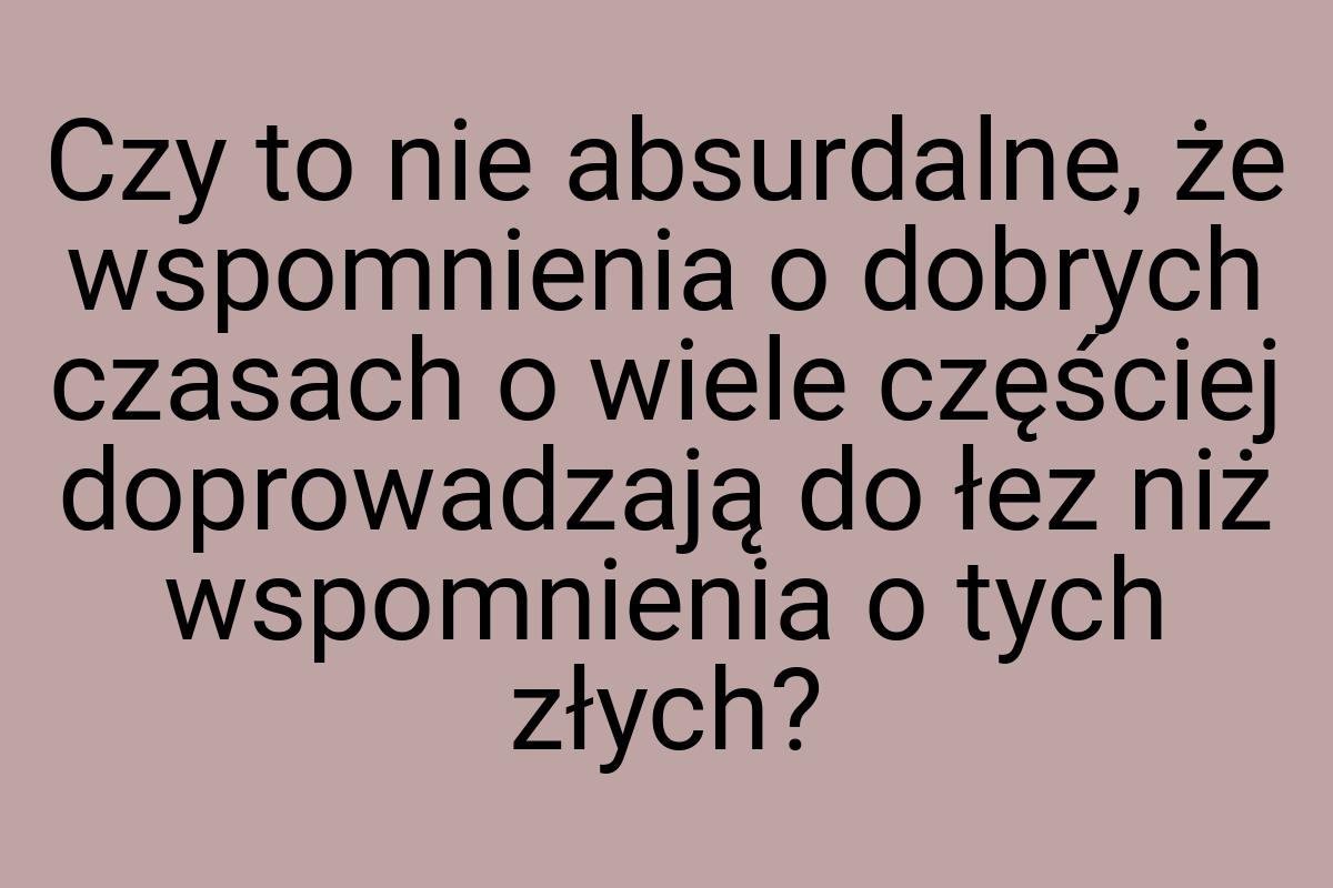 Czy to nie absurdalne, że wspomnienia o dobrych czasach o