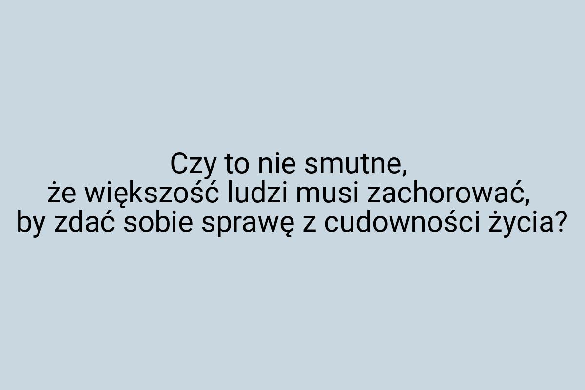 Czy to nie smutne, że większość ludzi musi zachorować, by